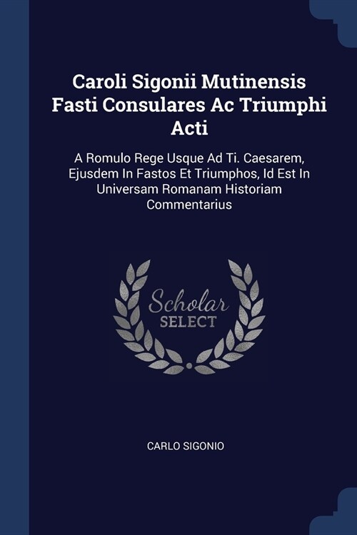 Caroli Sigonii Mutinensis Fasti Consulares Ac Triumphi Acti: A Romulo Rege Usque Ad Ti. Caesarem, Ejusdem In Fastos Et Triumphos, Id Est In Universam (Paperback)