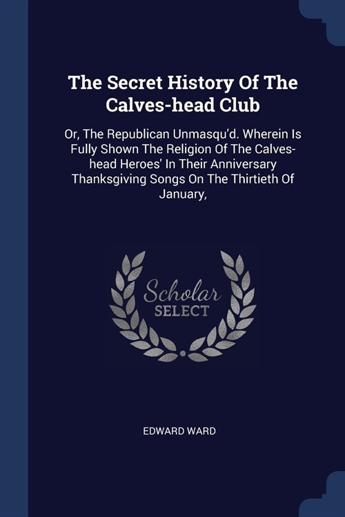 The Secret History Of The Calves-head Club: Or, The Republican Unmasqud. Wherein Is Fully Shown The Religion Of The Calves-head Heroes In Their Anni (Paperback)