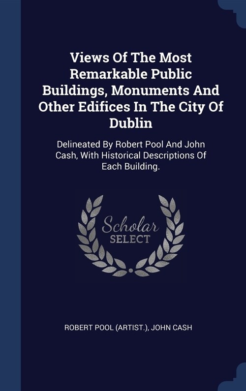 Views Of The Most Remarkable Public Buildings, Monuments And Other Edifices In The City Of Dublin: Delineated By Robert Pool And John Cash, With Histo (Hardcover)