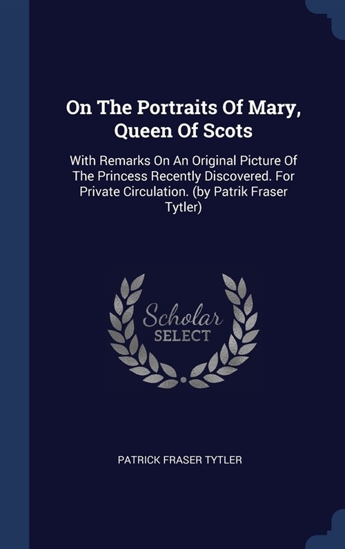 On The Portraits Of Mary, Queen Of Scots: With Remarks On An Original Picture Of The Princess Recently Discovered. For Private Circulation. (by Patrik (Hardcover)
