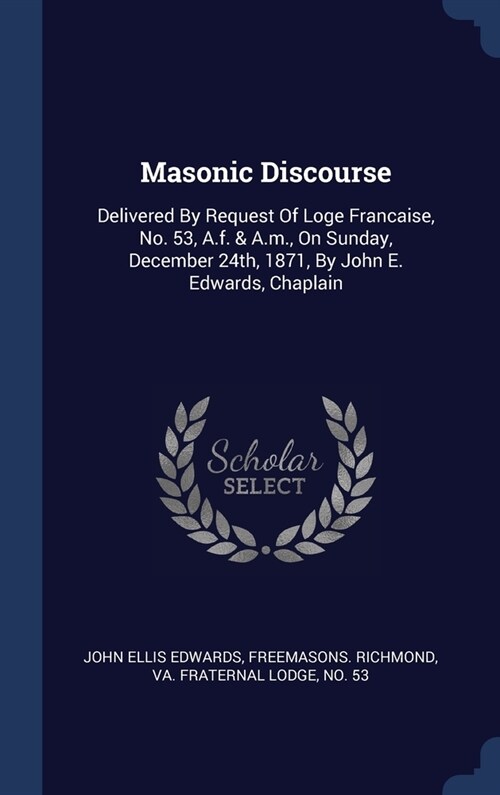 Masonic Discourse: Delivered By Request Of Loge Francaise, No. 53, A.f. & A.m., On Sunday, December 24th, 1871, By John E. Edwards, Chapl (Hardcover)