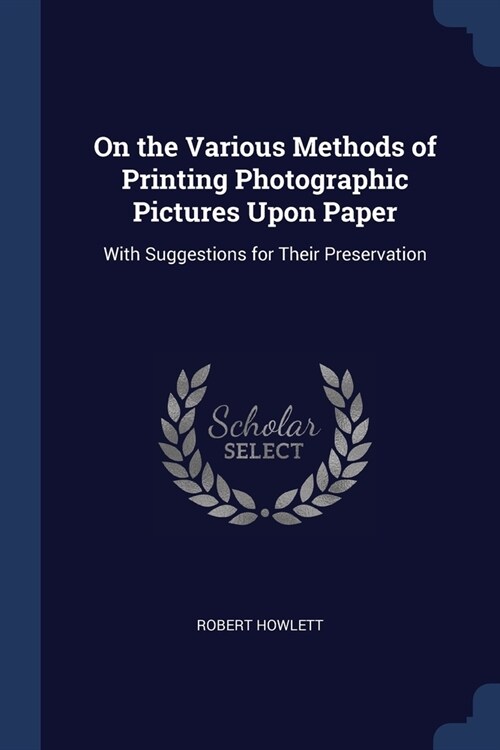 On the Various Methods of Printing Photographic Pictures Upon Paper: With Suggestions for Their Preservation (Paperback)