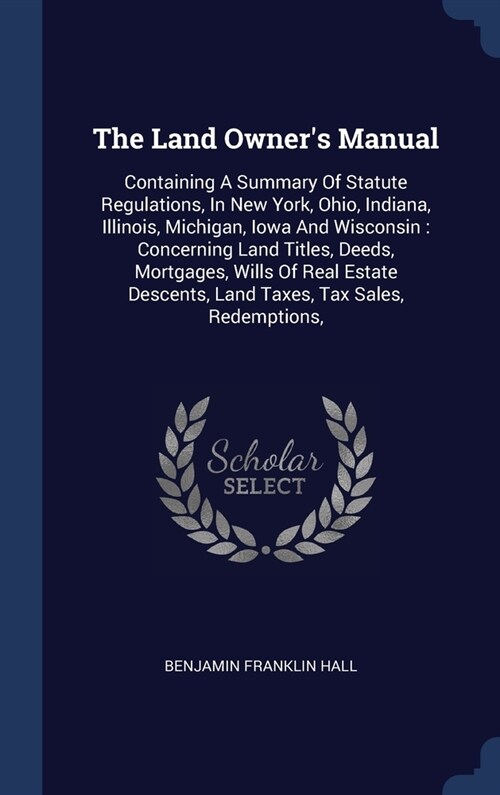 The Land Owners Manual: Containing A Summary Of Statute Regulations, In New York, Ohio, Indiana, Illinois, Michigan, Iowa And Wisconsin: Conce (Hardcover)