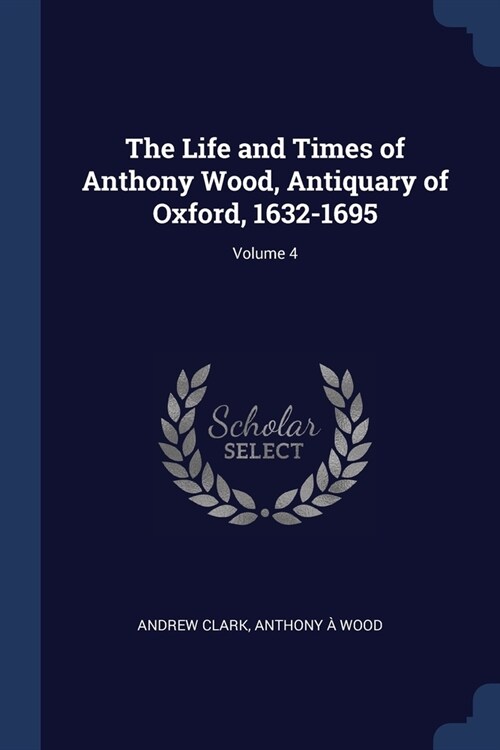 The Life and Times of Anthony Wood, Antiquary of Oxford, 1632-1695; Volume 4 (Paperback)