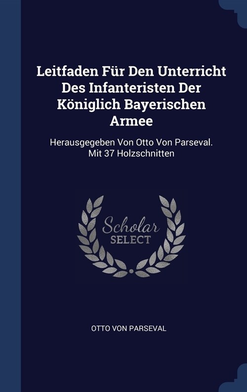 Leitfaden F? Den Unterricht Des Infanteristen Der K?iglich Bayerischen Armee: Herausgegeben Von Otto Von Parseval. Mit 37 Holzschnitten (Hardcover)