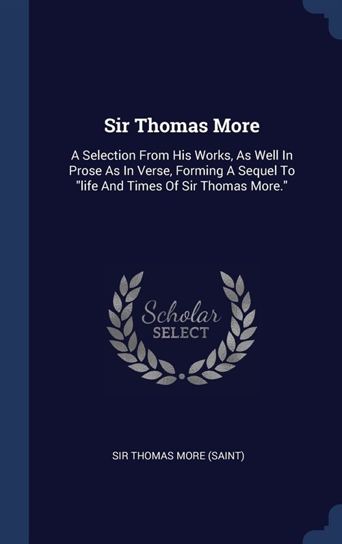 Sir Thomas More: A Selection From His Works, As Well In Prose As In Verse, Forming A Sequel To life And Times Of Sir Thomas More. (Hardcover)