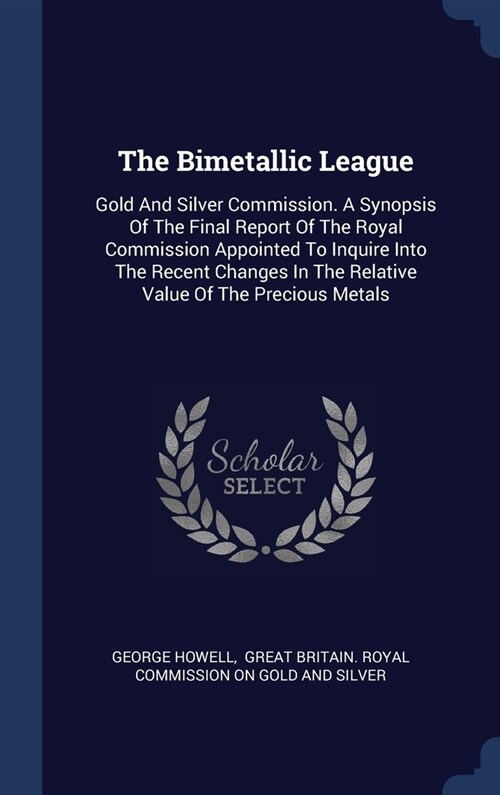 The Bimetallic League: Gold And Silver Commission. A Synopsis Of The Final Report Of The Royal Commission Appointed To Inquire Into The Recen (Hardcover)