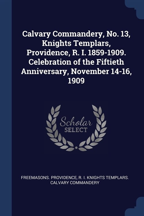 Calvary Commandery, No. 13, Knights Templars, Providence, R. I. 1859-1909. Celebration of the Fiftieth Anniversary, November 14-16, 1909 (Paperback)