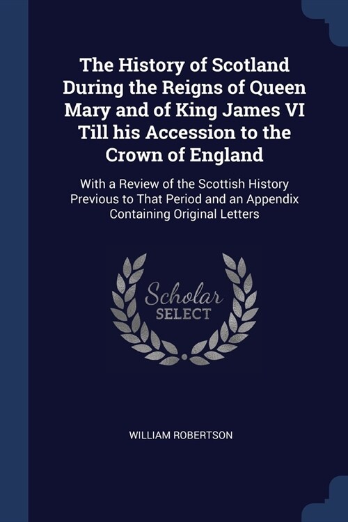 The History of Scotland During the Reigns of Queen Mary and of King James VI Till his Accession to the Crown of England: With a Review of the Scottish (Paperback)