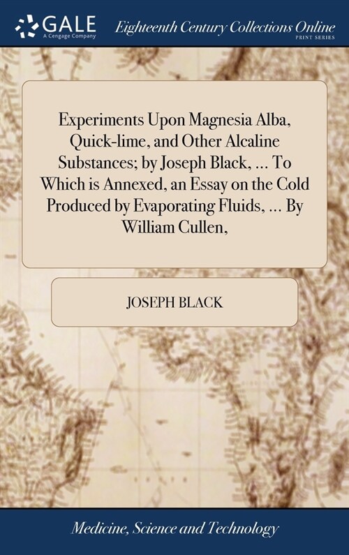 Experiments Upon Magnesia Alba, Quick-lime, and Other Alcaline Substances; by Joseph Black, ... To Which is Annexed, an Essay on the Cold Produced by  (Hardcover)