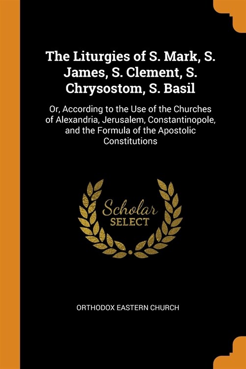 The Liturgies of S. Mark, S. James, S. Clement, S. Chrysostom, S. Basil: Or, According to the Use of the Churches of Alexandria, Jerusalem, Constantin (Paperback)