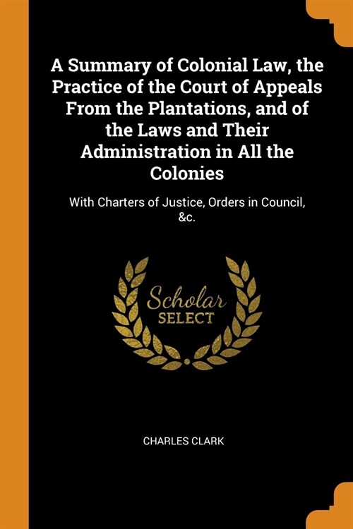 A Summary of Colonial Law, the Practice of the Court of Appeals From the Plantations, and of the Laws and Their Administration in All the Colonies (Paperback)