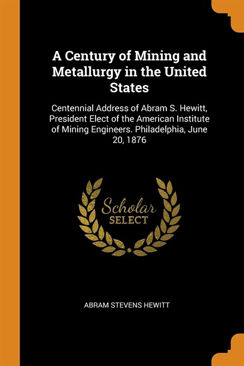 A Century of Mining and Metallurgy in the United States: Centennial Address of Abram S. Hewitt, President Elect of the American Institute of Mining En (Paperback)