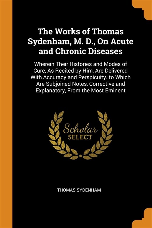 The Works of Thomas Sydenham, M. D., On Acute and Chronic Diseases: Wherein Their Histories and Modes of Cure, As Recited by Him, Are Delivered With A (Paperback)