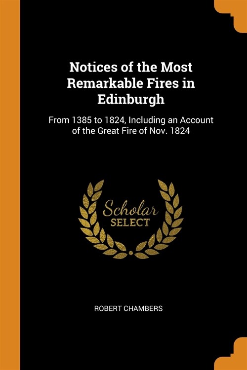 Notices of the Most Remarkable Fires in Edinburgh: From 1385 to 1824, Including an Account of the Great Fire of Nov. 1824 (Paperback)
