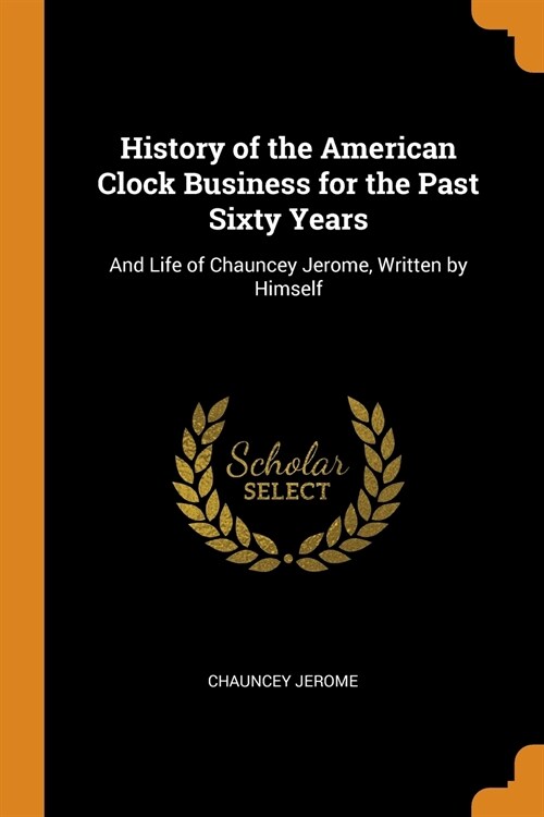 History of the American Clock Business for the Past Sixty Years: And Life of Chauncey Jerome, Written by Himself (Paperback)