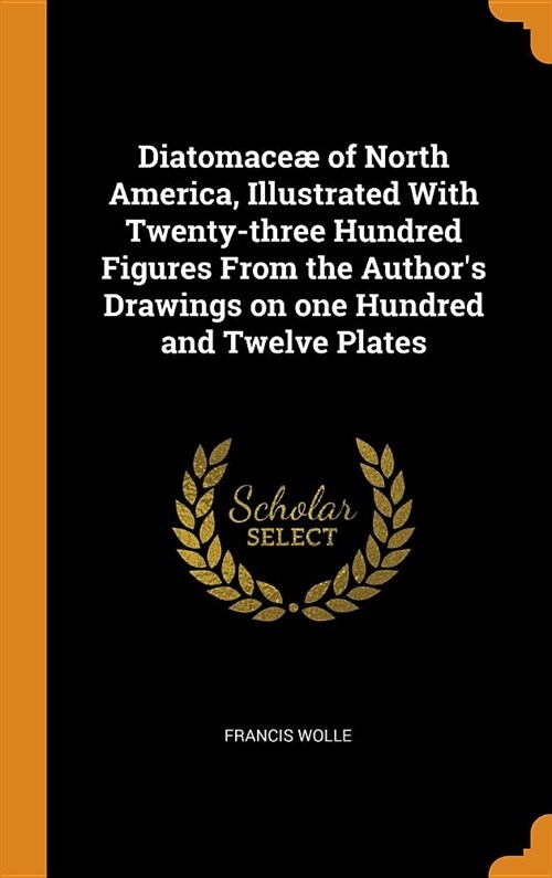 Diatomace?of North America, Illustrated with Twenty-Three Hundred Figures from the Authors Drawings on One Hundred and Twelve Plates (Hardcover)