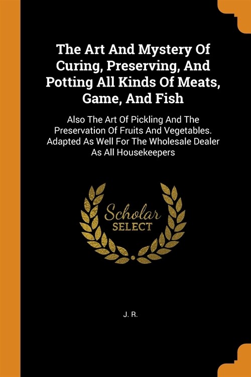 The Art And Mystery Of Curing, Preserving, And Potting All Kinds Of Meats, Game, And Fish: Also The Art Of Pickling And The Preservation Of Fruits And (Paperback)