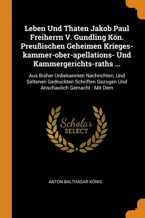 Leben Und Thaten Jakob Paul Freiherrn V. Gundling K?. Preu?schen Geheimen Krieges-kammer-ober-apellations- Und Kammergerichts-raths ...: Aus Bisher (Paperback)