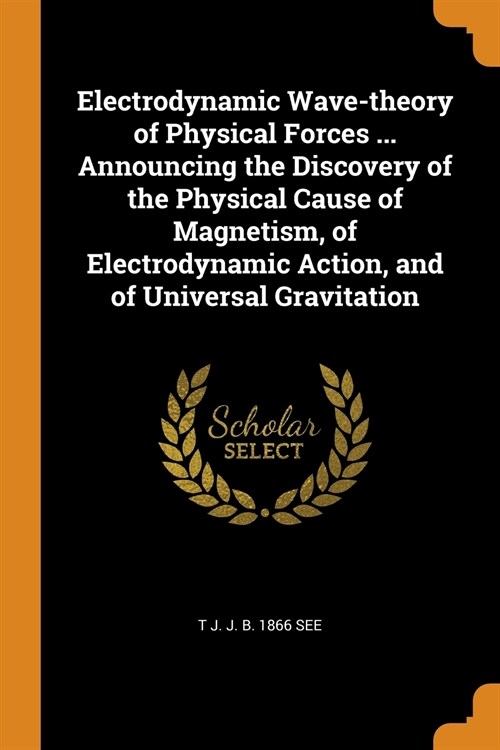 Electrodynamic Wave-theory of Physical Forces ... Announcing the Discovery of the Physical Cause of Magnetism, of Electrodynamic Action, and of Univer (Paperback)
