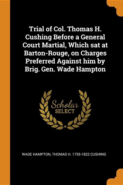 Trial of Col. Thomas H. Cushing Before a General Court Martial, Which sat at Barton-Rouge, on Charges Preferred Against him by Brig. Gen. Wade Hampton (Paperback)