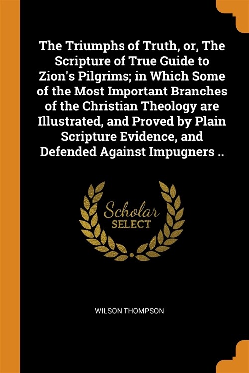 The Triumphs of Truth, or, The Scripture of True Guide to Zions Pilgrims; in Which Some of the Most Important Branches of the Christian Theology are  (Paperback)