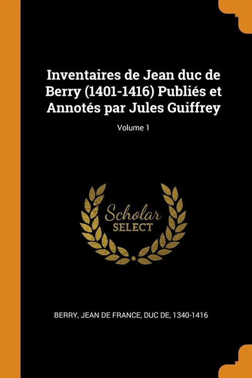 Inventaires de Jean duc de Berry (1401-1416) Publiés et Annotés par Jules Guiffrey; Volume 1 (Paperback)