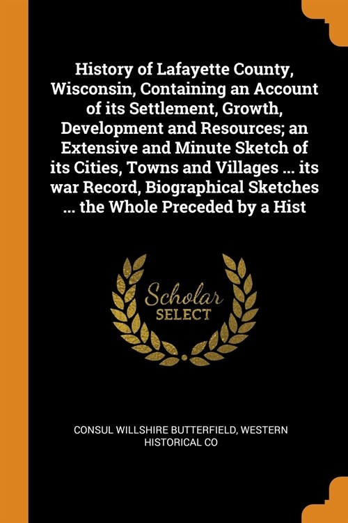 History of Lafayette County, Wisconsin, Containing an Account of its Settlement, Growth, Development and Resources; an Extensive and Minute Sketch of  (Paperback)