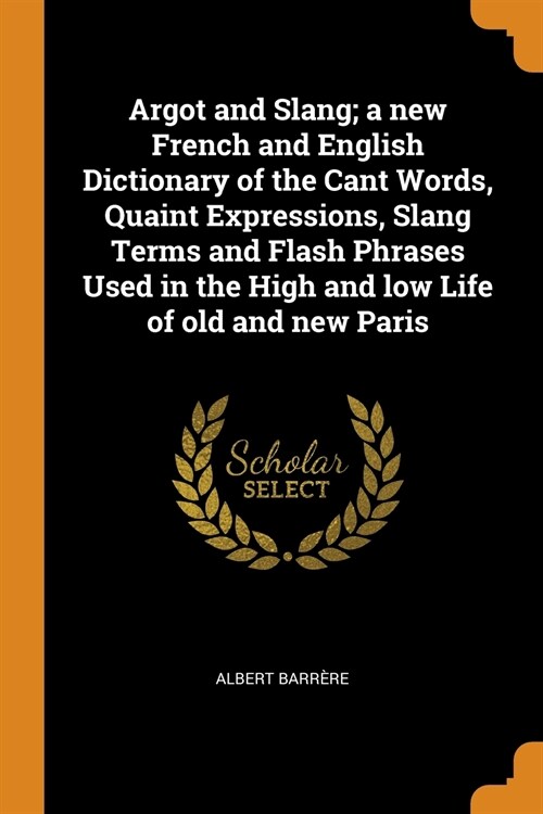 Argot and Slang; a new French and English Dictionary of the Cant Words, Quaint Expressions, Slang Terms and Flash Phrases Used in the High and low Lif (Paperback)