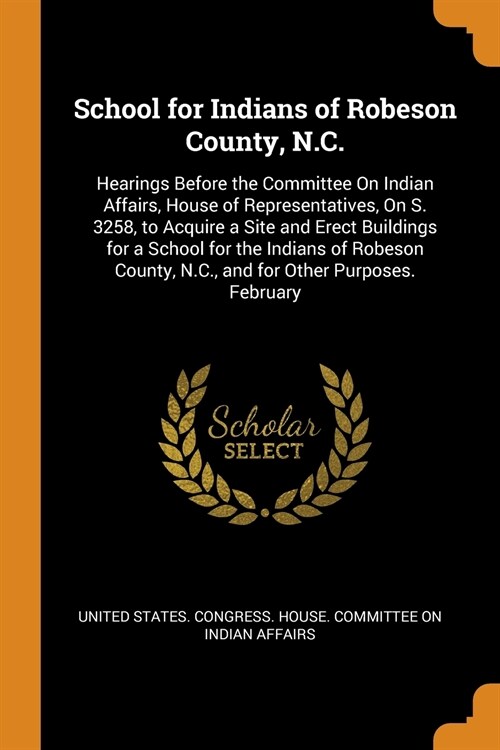 School for Indians of Robeson County, N.C.: Hearings Before the Committee On Indian Affairs, House of Representatives, On S. 3258, to Acquire a Site a (Paperback)