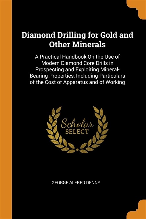 Diamond Drilling for Gold and Other Minerals: A Practical Handbook On the Use of Modern Diamond Core Drills in Prospecting and Exploiting Mineral-Bear (Paperback)