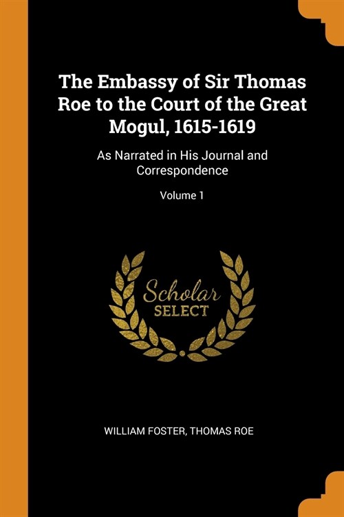 The Embassy of Sir Thomas Roe to the Court of the Great Mogul, 1615-1619: As Narrated in His Journal and Correspondence; Volume 1 (Paperback)