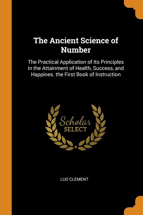 The Ancient Science of Number: The Practical Application of Its Principles in the Attainment of Health, Success, and Happines. the First Book of Inst (Paperback)