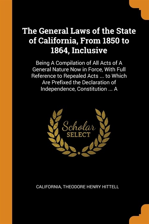 The General Laws of the State of California, From 1850 to 1864, Inclusive: Being A Compilation of All Acts of A General Nature Now in Force, With Full (Paperback)