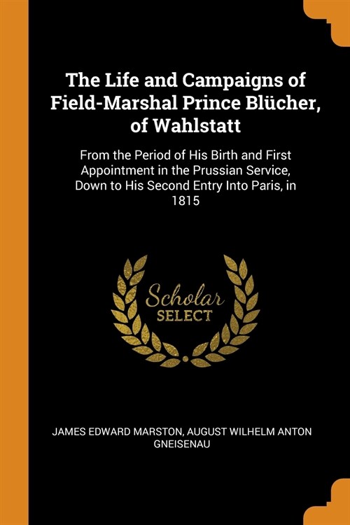 The Life and Campaigns of Field-Marshal Prince Bl?her, of Wahlstatt: From the Period of His Birth and First Appointment in the Prussian Service, Down (Paperback)