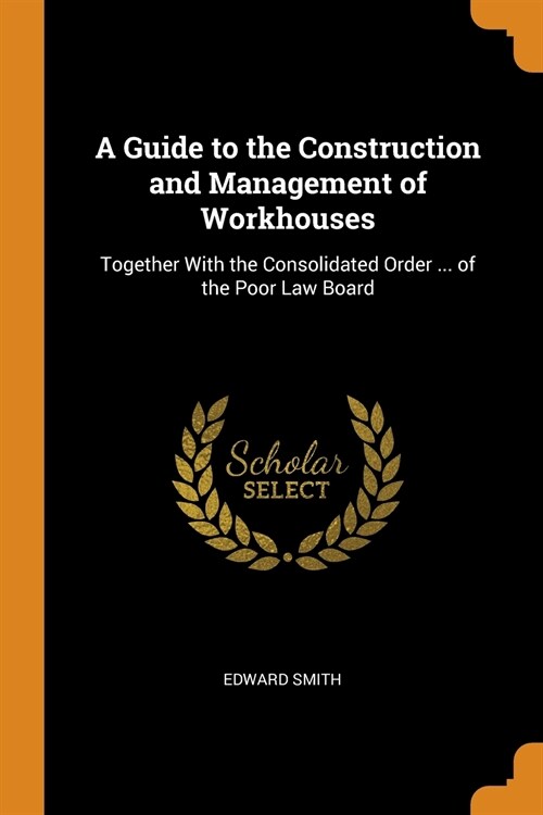 A Guide to the Construction and Management of Workhouses: Together With the Consolidated Order ... of the Poor Law Board (Paperback)