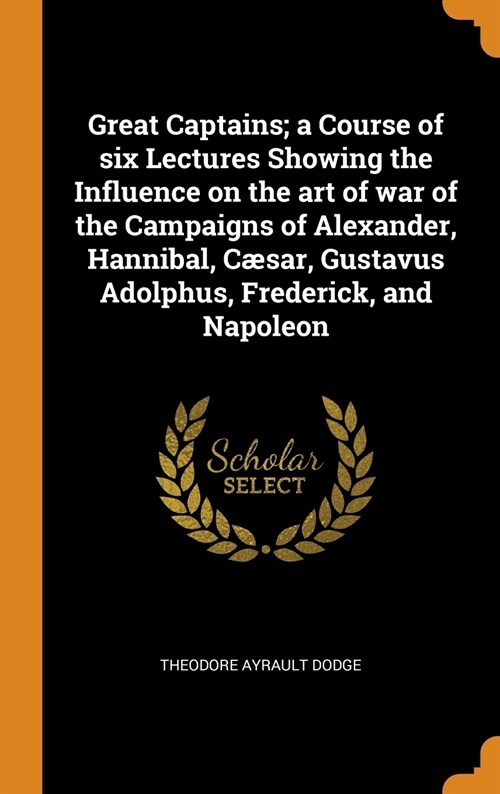 Great Captains; a Course of six Lectures Showing the Influence on the art of war of the Campaigns of Alexander, Hannibal, Cæsar, Gustavus Adolphus, Fr (Hardcover)