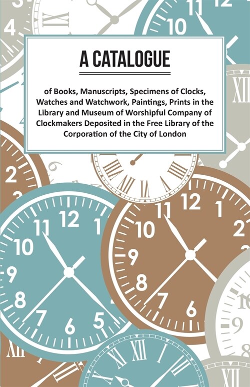 A Catalogue of Books, Manuscripts, Specimens of Clocks, Watches and Watchwork, Paintings, Prints in the Library and Museum of Worshipful Company of Cl (Paperback)