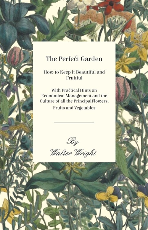 The Perfect Garden - How to Keep it Beautiful and Fruitful - With Practical Hints on Economical Management and the Culture of all the Principal Flower (Paperback)