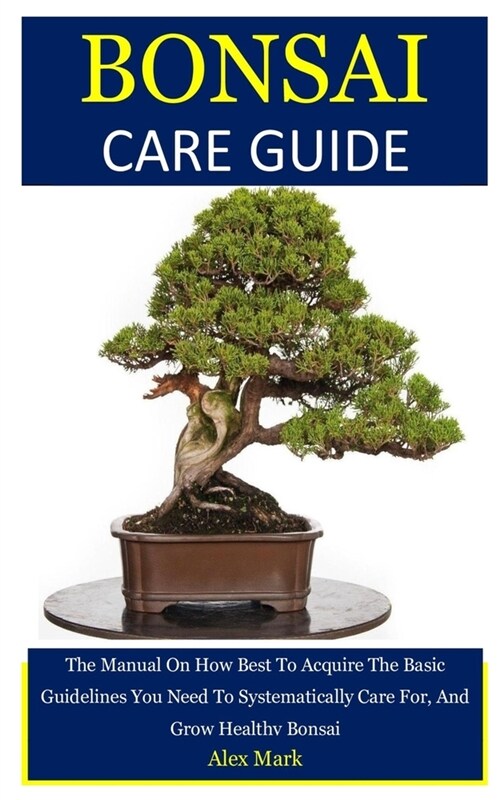 Bonsai Care Guide: The Manual On How Best To Acquire The Basic Guidelines You Need To Systematically Care For, And Grow Healthy Bonsai (Paperback)