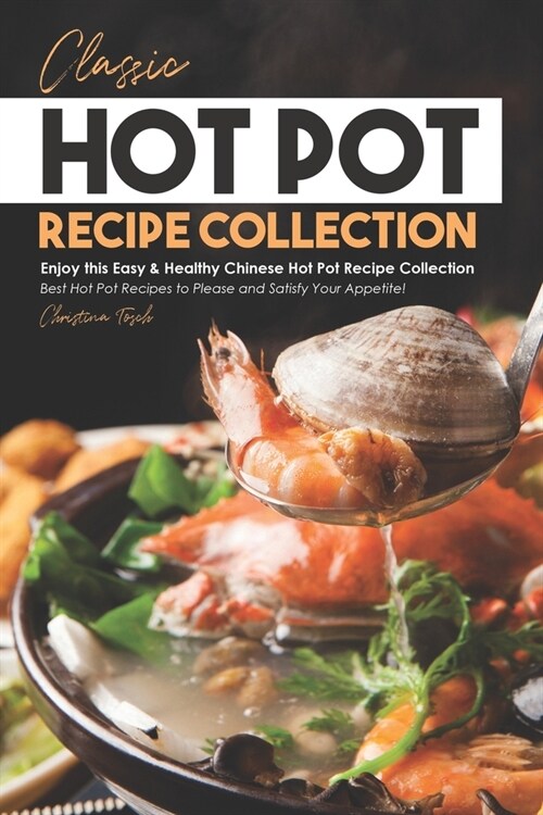 Classic Hot Pot Recipe Collection: Enjoy this Easy & Healthy Chinese Hot Pot Recipe Collection - Best Hot Pot Recipes to Please and Satisfy Your Appet (Paperback)