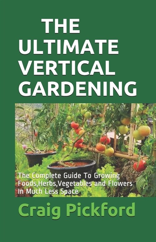 The Ultimate Vertical Gardening: The Complete Guide To Growing Foods, Herbs, Vegetables and Flowers In Much Less Space (Paperback)