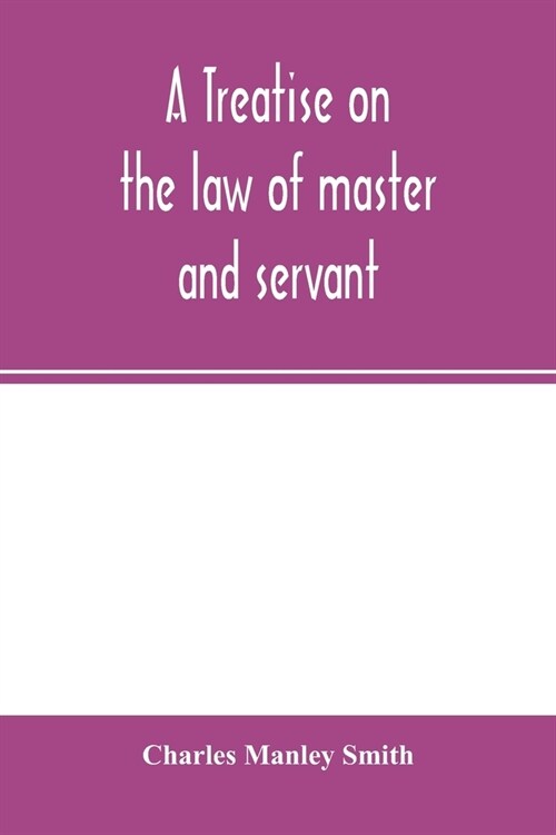 A treatise on the law of master and servant: including therein masters and workmen in every description of trade and occupation; with an appendix of s (Paperback)