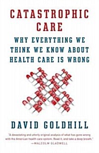 Catastrophic Care: Why Everything We Think We Know about Health Care Is Wrong (Paperback)