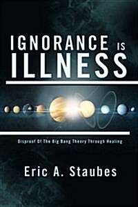 Ignorance Is Illness: Disproof of the Big Bang Theory Through Healing (Paperback)