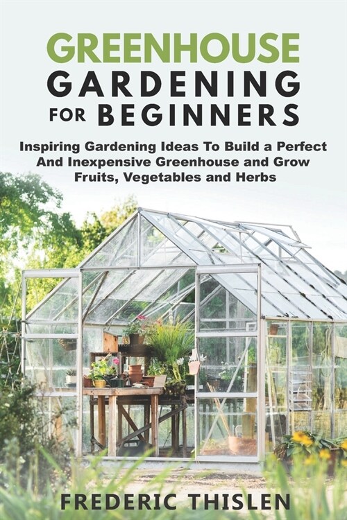 Greenhouse Gardening for Beginners: Inspiring Gardening Ideas To Build a Perfect And Inexpensive Greenhouse and Grow Fruits, Vegetables and Herbs (Paperback)