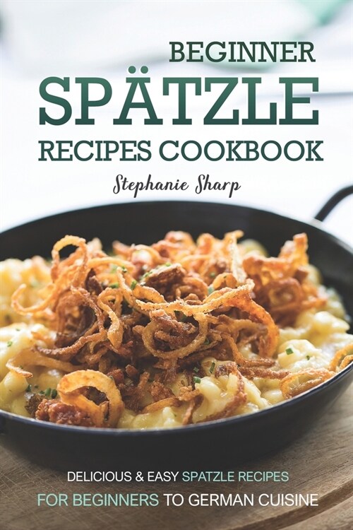 Beginner Spatzle Recipes Cookbook: Delicious & Easy Spatzle Recipes for Beginners to German Cuisine (Paperback)