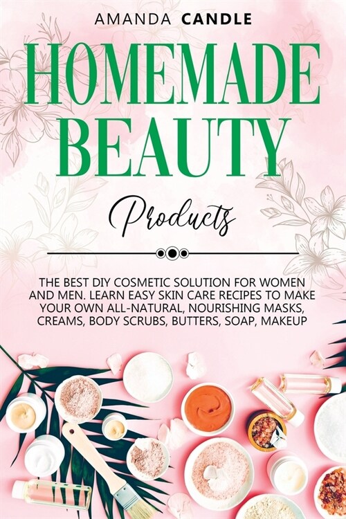 Homemade Beauty Products: The Best DIY Cosmetic Solution for Women and Men. Learn Easy Skin Care Recipes to Make Your Own All-Natural, Nourishin (Paperback)