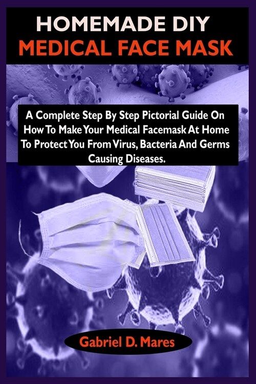 Homemade DIY Medical Face Mask: A Complete Step By Step Pictorial Guide On How To Make Your Medical Facemask At Home To Protect You From Virus, Bacter (Paperback)