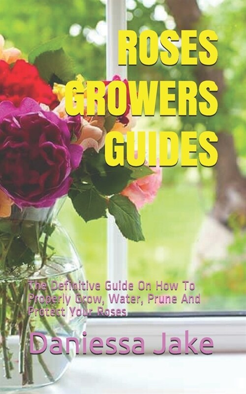 Roses Growers Guides: The Definitive Guide On How To Properly Grow, Water, Prune And Protect Your Roses (Paperback)